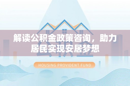 怀柔解读公积金政策咨询，助力居民实现安居梦想