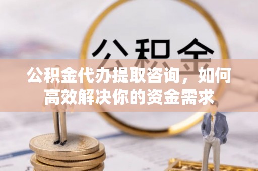 怀柔公积金代办提取咨询，如何高效解决你的资金需求