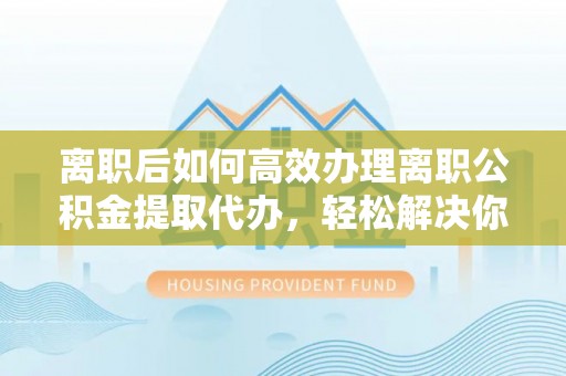 怀柔离职后如何高效办理离职公积金提取代办，轻松解决你的后顾之忧