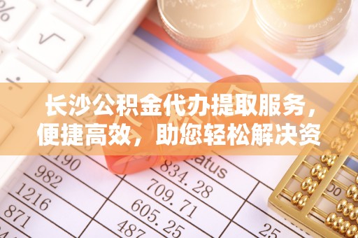 怀柔长沙公积金代办提取服务，便捷高效，助您轻松解决资金需求