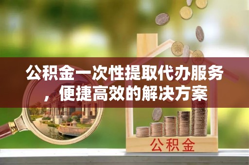 怀柔公积金一次性提取代办服务，便捷高效的解决方案