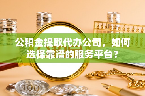 怀柔公积金提取代办公司，如何选择靠谱的服务平台？