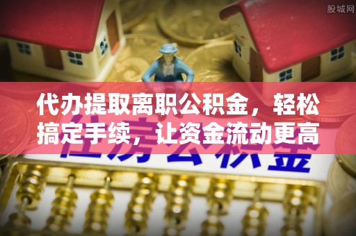 怀柔代办提取离职公积金，轻松搞定手续，让资金流动更高效