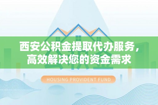 怀柔西安公积金提取代办服务，高效解决您的资金需求