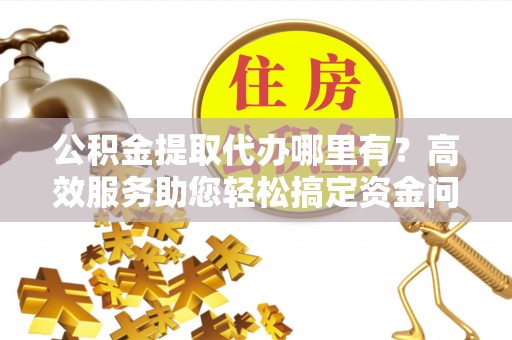 怀柔公积金提取代办哪里有？高效服务助您轻松搞定资金问题
