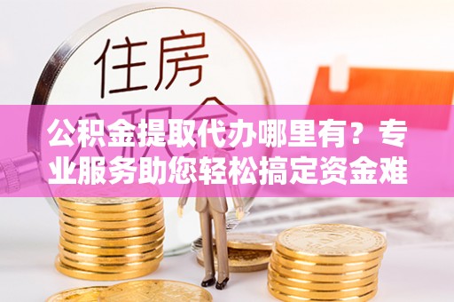 怀柔公积金提取代办哪里有？专业服务助您轻松搞定资金难题