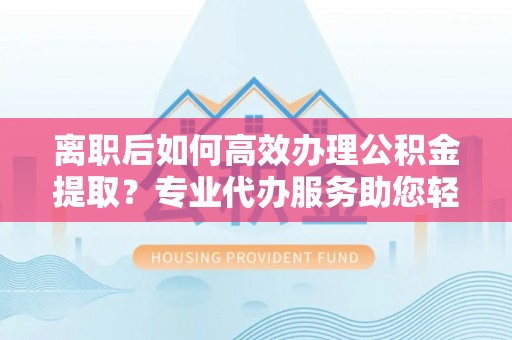 怀柔离职后如何高效办理公积金提取？专业代办服务助您轻松搞定