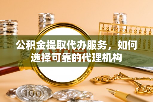 怀柔公积金提取代办服务，如何选择可靠的代理机构