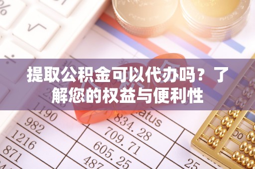 怀柔提取公积金可以代办吗？了解您的权益与便利性