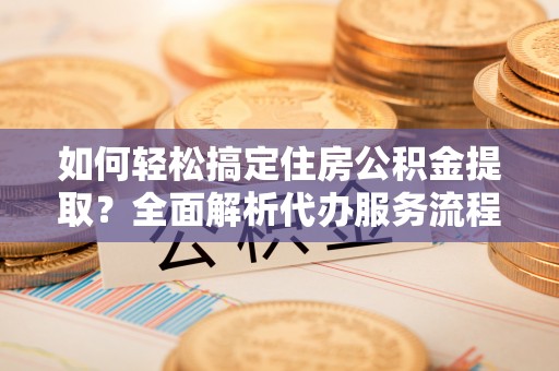 怀柔如何轻松搞定住房公积金提取？全面解析代办服务流程与优势
