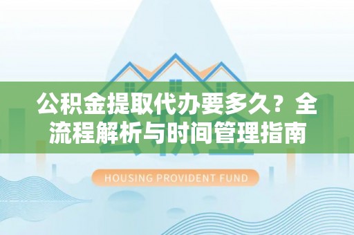 怀柔公积金提取代办要多久？全流程解析与时间管理指南