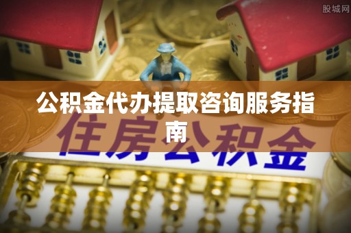 怀柔公积金代办提取咨询服务指南