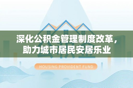 怀柔深化公积金管理制度改革，助力城市居民安居乐业