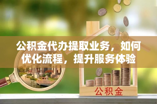 怀柔公积金代办提取业务，如何优化流程，提升服务体验