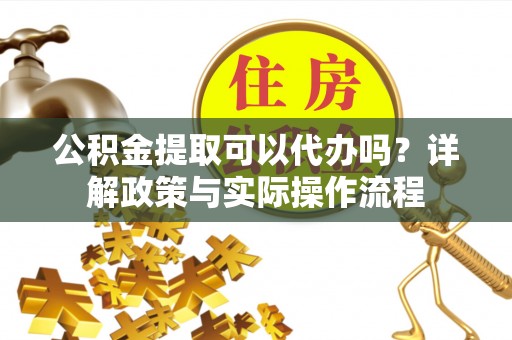 怀柔公积金提取可以代办吗？详解政策与实际操作流程