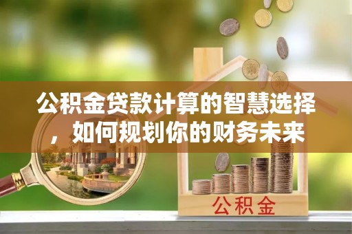 怀柔公积金贷款计算的智慧选择，如何规划你的财务未来