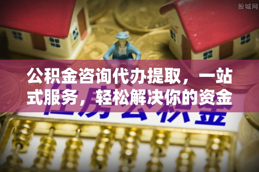 怀柔公积金咨询代办提取，一站式服务，轻松解决你的资金难题