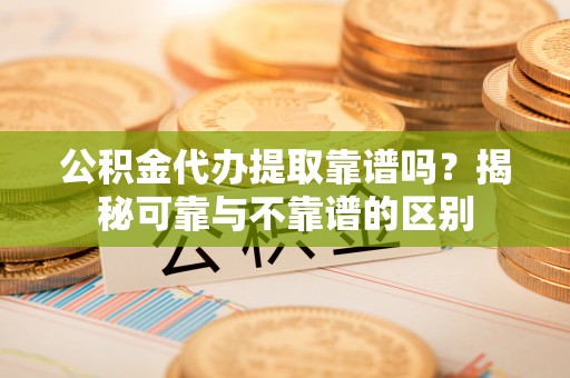 怀柔公积金代办提取靠谱吗？揭秘可靠与不靠谱的区别