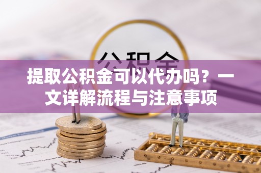 怀柔提取公积金可以代办吗？一文详解流程与注意事项
