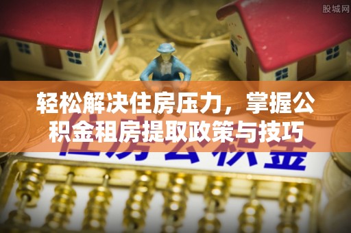怀柔轻松解决住房压力，掌握公积金租房提取政策与技巧