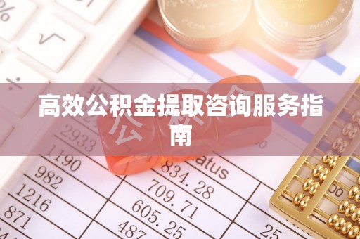 怀柔高效公积金提取咨询服务指南