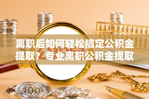 怀柔离职后如何轻松搞定公积金提取？专业离职公积金提取代办服务助你一臂之力