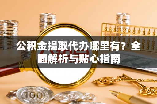怀柔公积金提取代办哪里有？全面解析与贴心指南