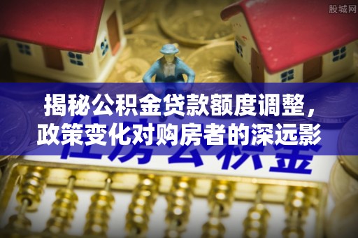 怀柔揭秘公积金贷款额度调整，政策变化对购房者的深远影响