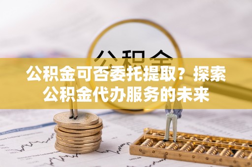怀柔公积金可否委托提取？探索公积金代办服务的未来