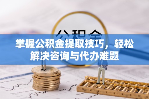 怀柔掌握公积金提取技巧，轻松解决咨询与代办难题