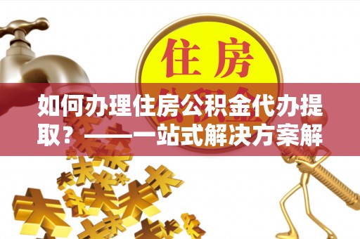 怀柔如何办理住房公积金代办提取？——一站式解决方案解析