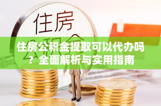 怀柔住房公积金提取可以代办吗？全面解析与实用指南