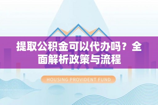 怀柔提取公积金可以代办吗？全面解析政策与流程