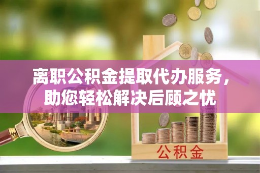 怀柔离职公积金提取代办服务，助您轻松解决后顾之忧