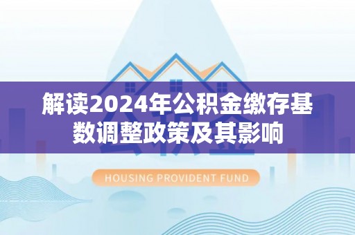 怀柔解读2024年公积金缴存基数调整政策及其影响