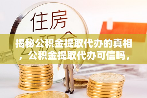 怀柔揭秘公积金提取代办的真相，公积金提取代办可信吗，如何选择靠谱服务？
