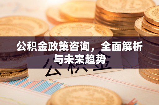 怀柔公积金政策咨询，全面解析与未来趋势