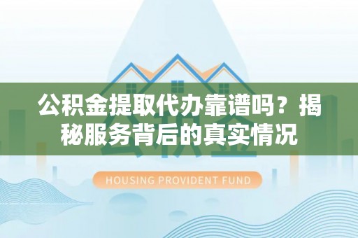 怀柔公积金提取代办靠谱吗？揭秘服务背后的真实情况